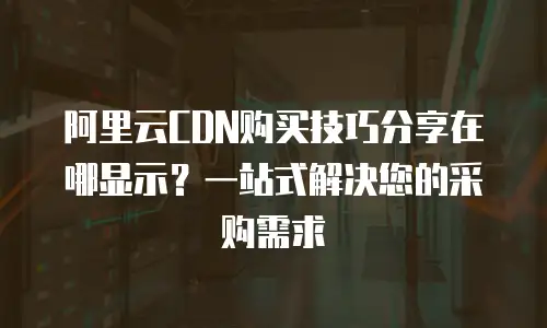 阿里云CDN购买技巧分享在哪显示？一站式解决您的采购需求