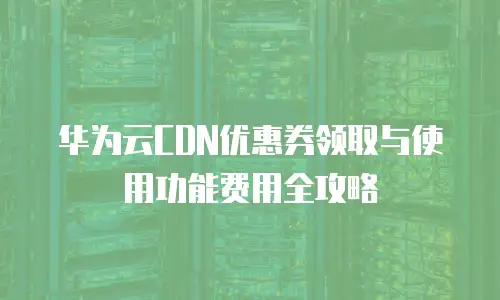 华为云CDN优惠券领取与使用功能费用全攻略