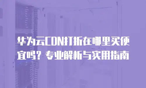 华为云CDN打折在哪里买便宜吗？专业解析与实用指南