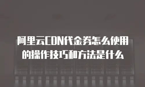 阿里云CDN代金券怎么使用的操作技巧和方法是什么