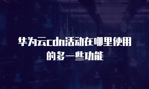 华为云cdn活动在哪里使用的多一些功能