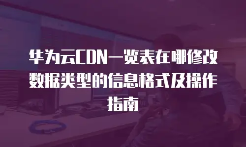 华为云CDN一览表在哪修改数据类型的信息格式及操作指南