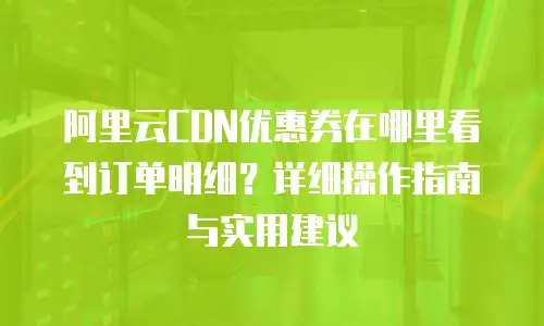 阿里云CDN优惠券在哪里看到订单明细？详细操作指南与实用建议