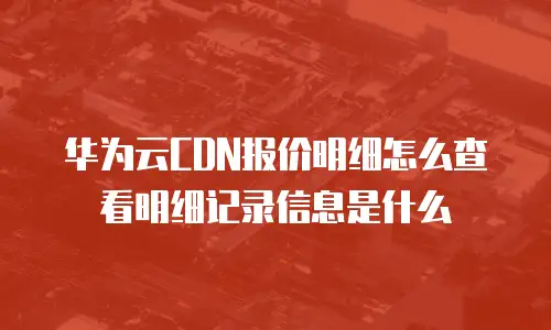 华为云CDN报价明细怎么查看明细记录信息是什么