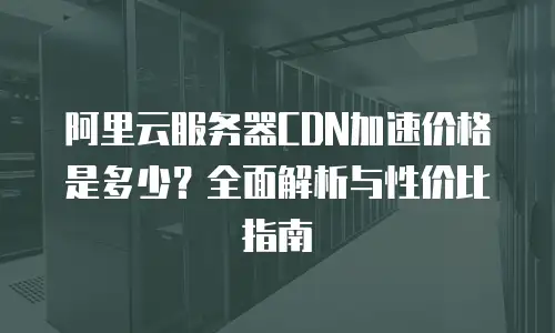 阿里云服务器CDN加速价格是多少？全面解析与性价比指南