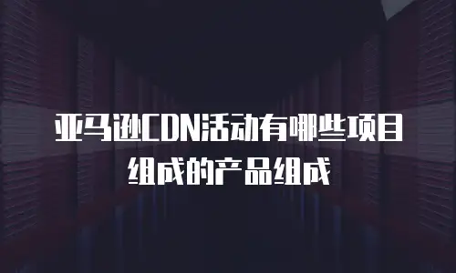 亚马逊CDN活动有哪些项目组成的产品组成