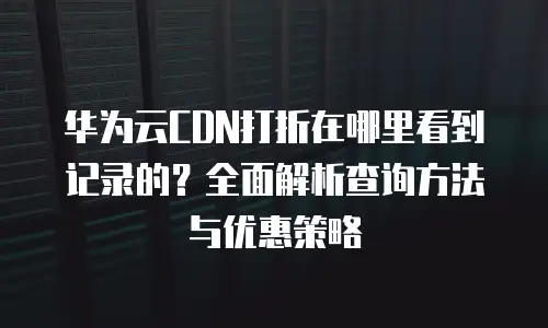 华为云CDN打折在哪里看到记录的？全面解析查询方法与优惠策略