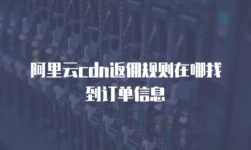 阿里云cdn返佣规则在哪找到订单信息