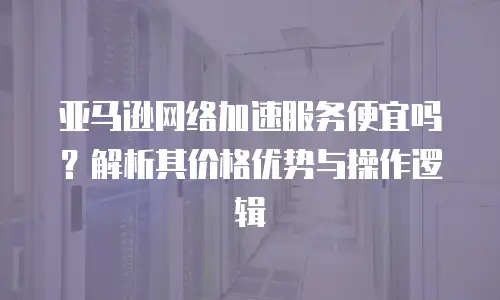 亚马逊网络加速服务便宜吗？解析其价格优势与操作逻辑