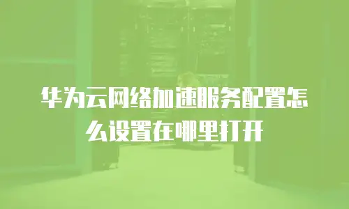 华为云网络加速服务配置怎么设置在哪里打开