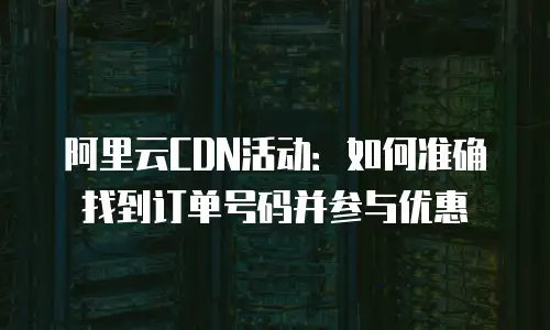 阿里云CDN活动：如何准确找到订单号码并参与优惠