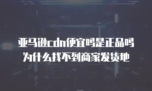 亚马逊cdn便宜吗是正品吗为什么找不到商家发货地