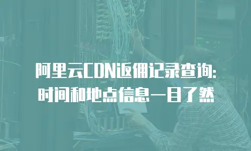 阿里云CDN返佣记录查询：时间和地点信息一目了然