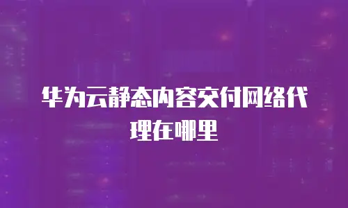 华为云静态内容交付网络代理在哪里