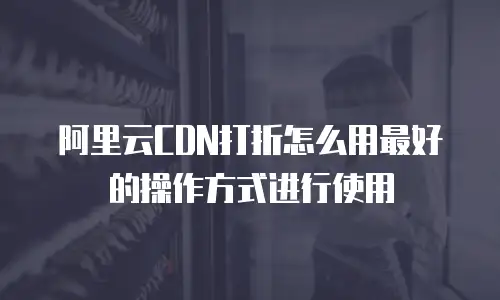 阿里云CDN打折怎么用最好的操作方式进行使用
