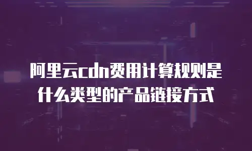 阿里云cdn费用计算规则是什么类型的产品链接方式
