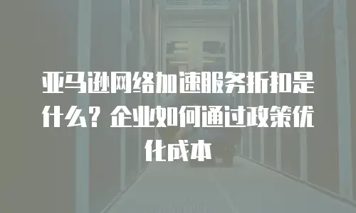 亚马逊网络加速服务折扣是什么？企业如何通过政策优化成本