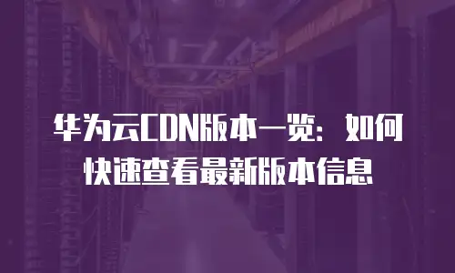华为云CDN版本一览：如何快速查看最新版本信息
