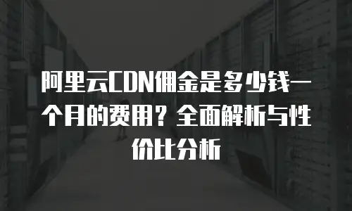 阿里云CDN佣金是多少钱一个月的费用？全面解析与性价比分析