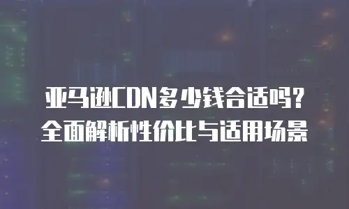 亚马逊CDN多少钱合适吗？全面解析性价比与适用场景