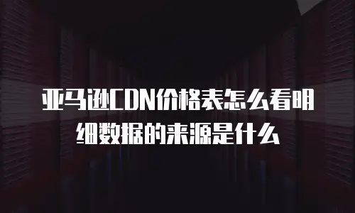 亚马逊CDN价格表怎么看明细数据的来源是什么