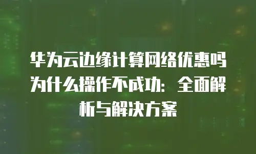 华为云边缘计算网络优惠吗为什么操作不成功：全面解析与解决方案