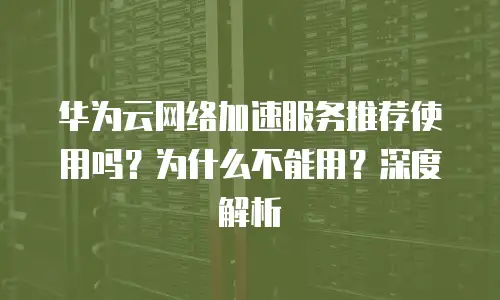华为云网络加速服务推荐使用吗？为什么不能用？深度解析