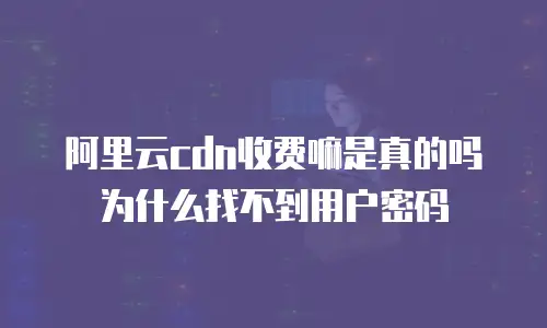 阿里云cdn收费嘛是真的吗为什么找不到用户密码