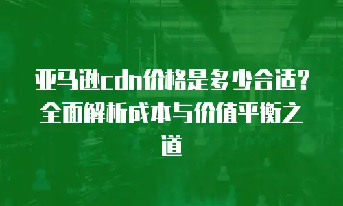 亚马逊cdn价格是多少合适？全面解析成本与价值平衡之道
