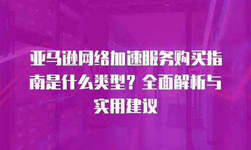 亚马逊网络加速服务购买指南是什么类型？全面解析与实用建议