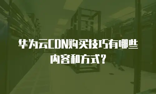 华为云CDN购买技巧有哪些内容和方式？