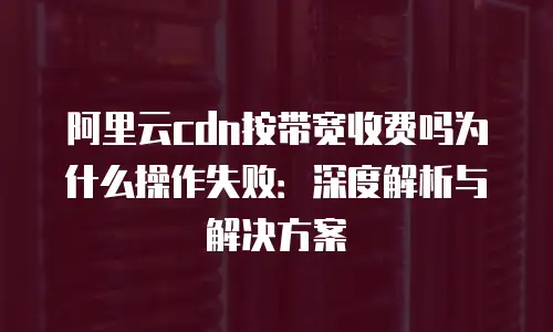 阿里云cdn按带宽收费吗为什么操作失败：深度解析与解决方案