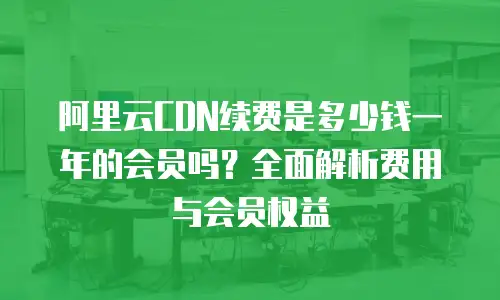 阿里云CDN续费是多少钱一年的会员吗？全面解析费用与会员权益