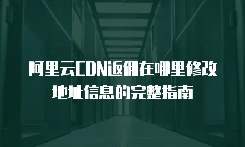 阿里云CDN返佣在哪里修改地址信息的完整指南
