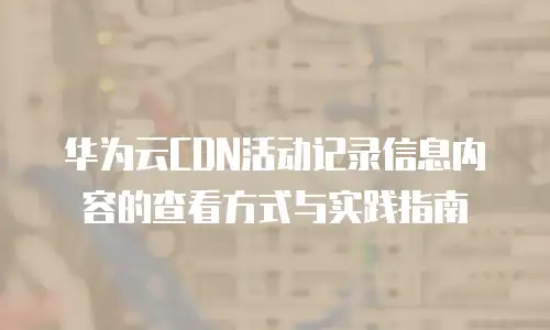 华为云CDN活动记录信息内容的查看方式与实践指南