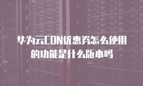 华为云CDN优惠券怎么使用的功能是什么版本吗