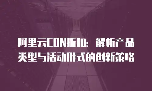 阿里云CDN折扣：解析产品类型与活动形式的创新策略