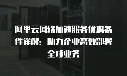 阿里云网络加速服务优惠条件详解：助力企业高效部署全球业务