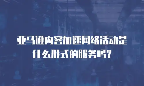 亚马逊内容加速网络活动是什么形式的服务吗？