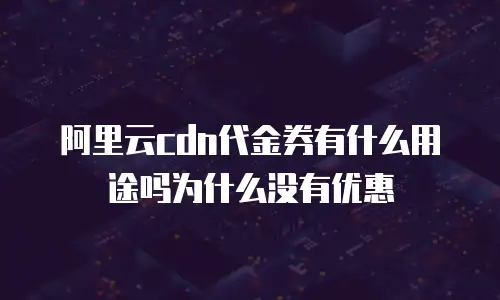 阿里云cdn代金券有什么用途吗为什么没有优惠劵