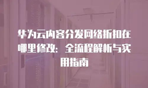 华为云内容分发网络折扣在哪里修改：全流程解析与实用指南