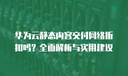 华为云静态内容交付网络折扣吗？全面解析与实用建议