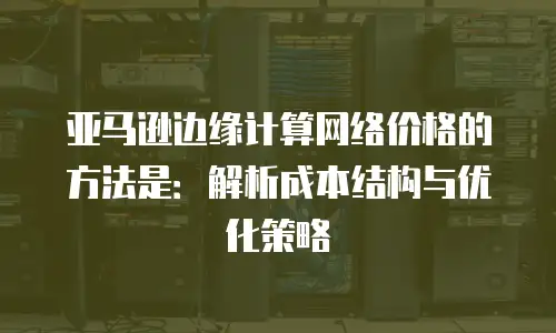 亚马逊边缘计算网络价格的方法是：解析成本结构与优化策略