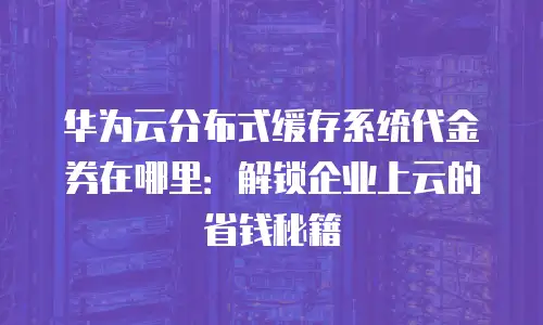 华为云分布式缓存系统代金券在哪里：解锁企业上云的省钱秘籍
