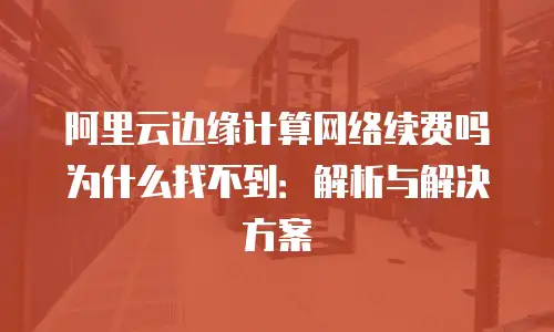 阿里云边缘计算网络续费吗为什么找不到：解析与解决方案