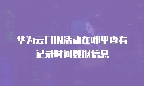 华为云CDN活动在哪里查看记录时间数据信息