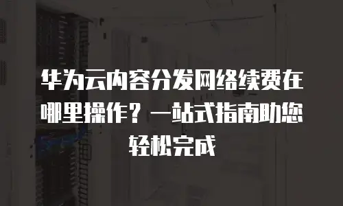 华为云内容分发网络续费在哪里操作？一站式指南助您轻松完成