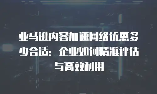 亚马逊内容加速网络优惠多少合适：企业如何精准评估与高效利用