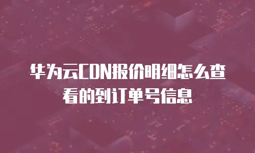 华为云CDN报价明细怎么查看的到订单号信息