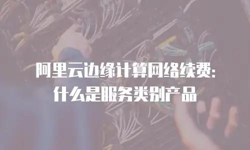 阿里云边缘计算网络续费：什么是服务类别产品